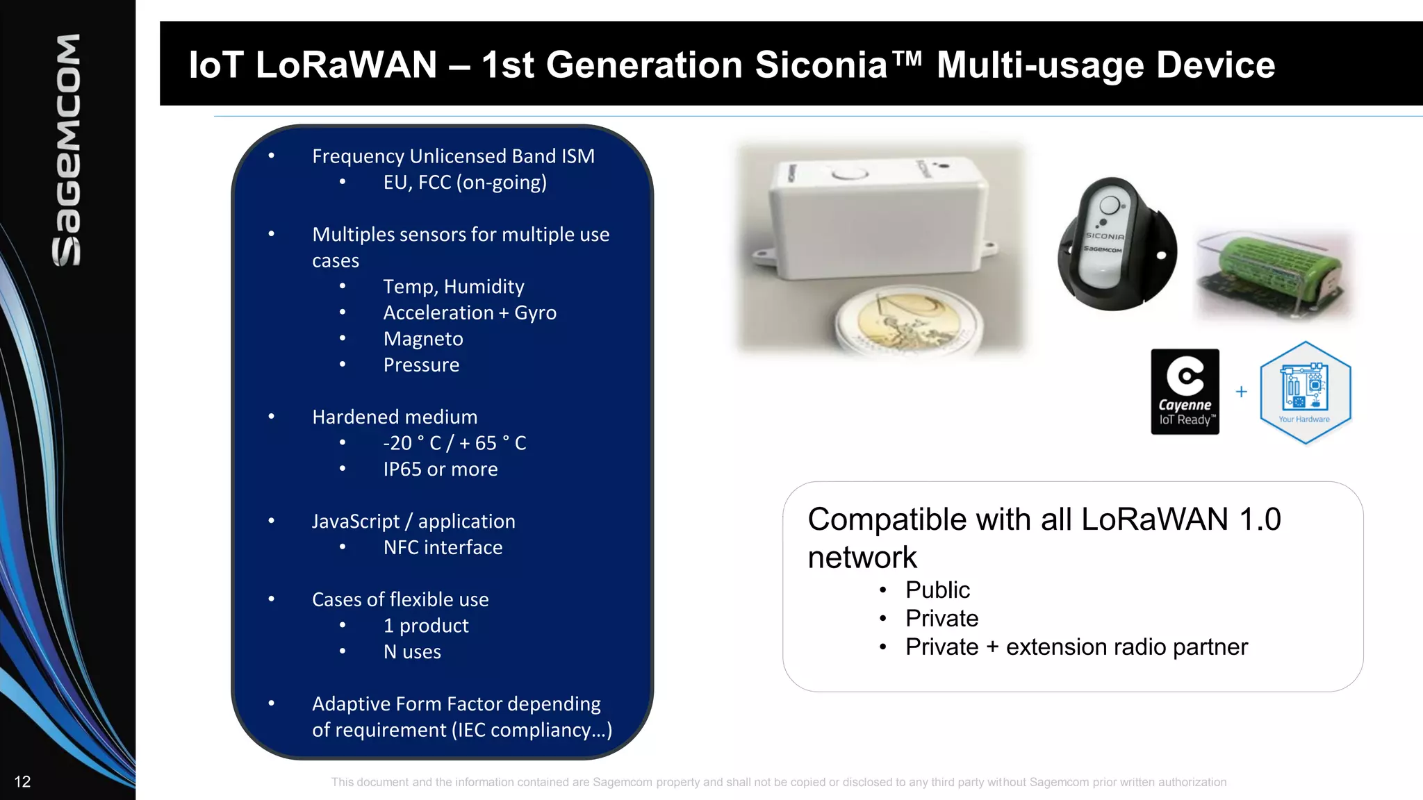 This document and the information contained are Sagemcom property and shall not be copied or disclosed to any third party without Sagemcom prior written authorization12
IoT LoRaWAN – 1st Generation Siconia™ Multi-usage Device
Compatible with all LoRaWAN 1.0
network
• Public
• Private
• Private + extension radio partner
• Frequency Unlicensed Band ISM
• EU, FCC (on-going)
• Multiples sensors for multiple use
cases
• Temp, Humidity
• Acceleration + Gyro
• Magneto
• Pressure
• Hardened medium
• -20 ° C / + 65 ° C
• IP65 or more
• JavaScript / application
• NFC interface
• Cases of flexible use
• 1 product
• N uses
• Adaptive Form Factor depending
of requirement (IEC compliancy…)
 