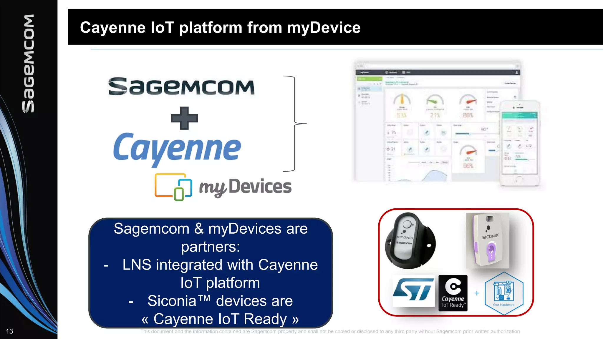 This document and the information contained are Sagemcom property and shall not be copied or disclosed to any third party without Sagemcom prior written authorization13
Cayenne IoT platform from myDevice
Sagemcom & myDevices are
partners:
- LNS integrated with Cayenne
IoT platform
- Siconia™ devices are
« Cayenne IoT Ready »
 