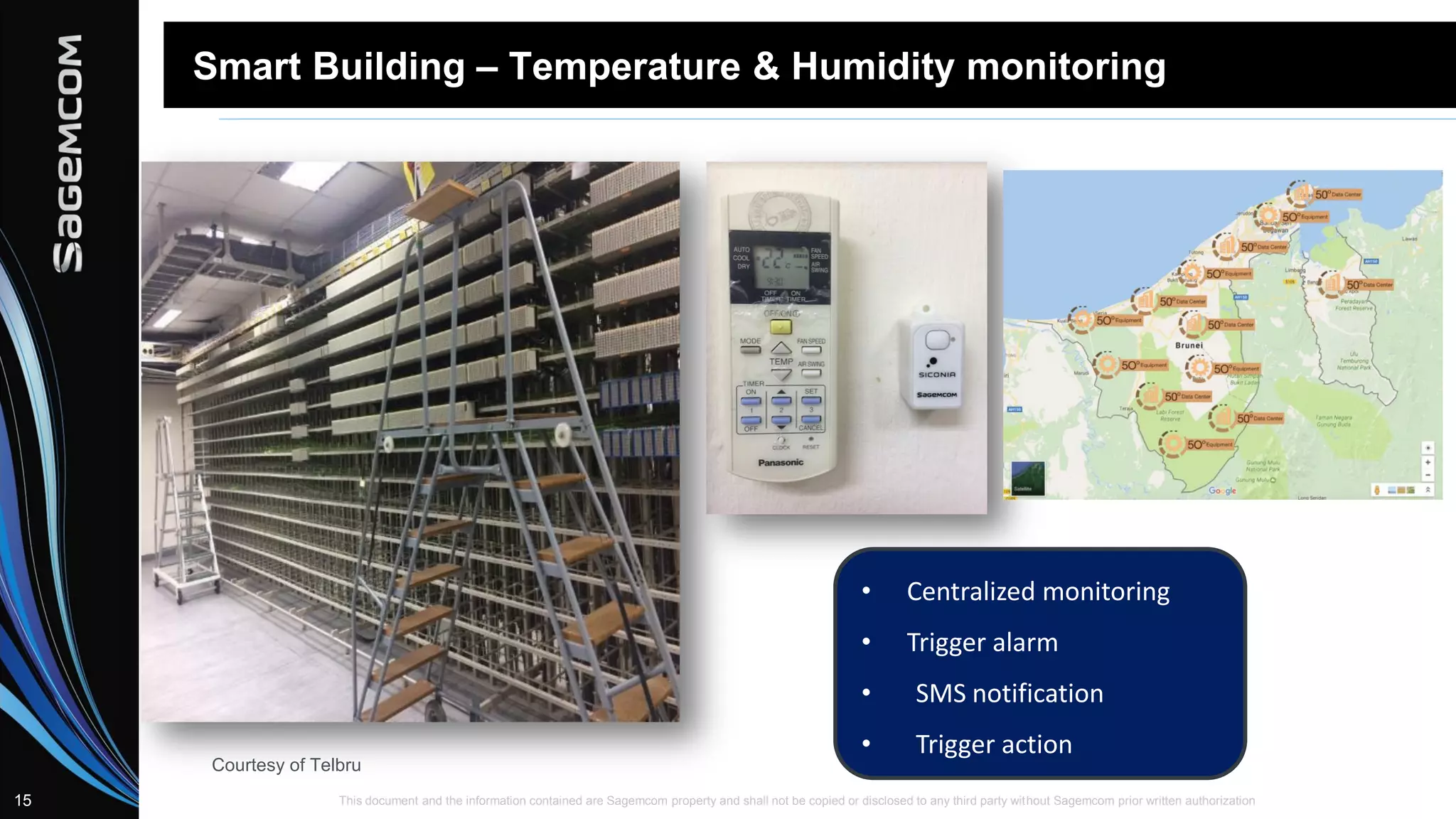 This document and the information contained are Sagemcom property and shall not be copied or disclosed to any third party without Sagemcom prior written authorization15
Smart Building – Temperature & Humidity monitoring
• Centralized monitoring
• Trigger alarm
• SMS notification
• Trigger action
Courtesy of Telbru
 