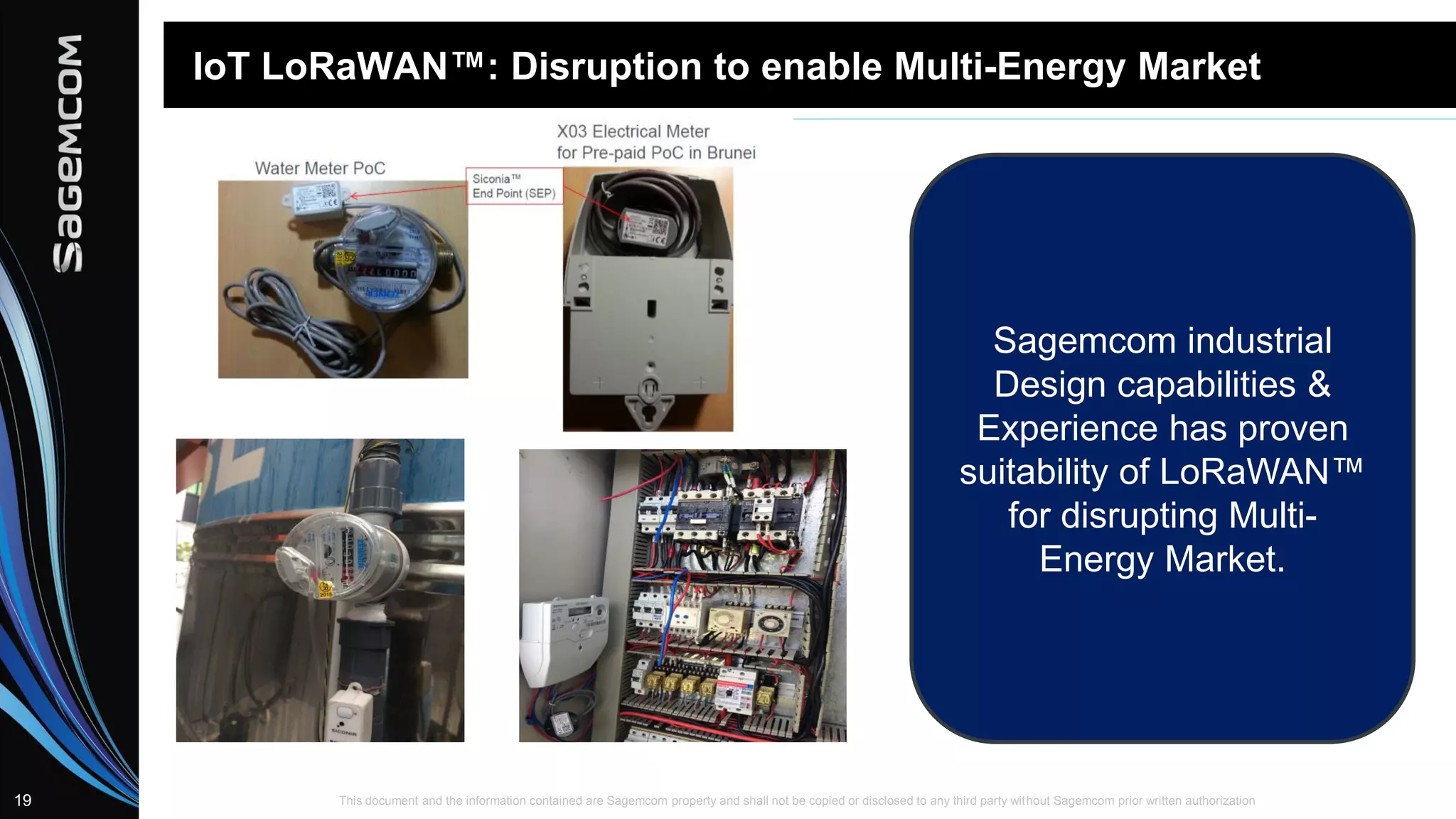 This document and the information contained are Sagemcom property and shall not be copied or disclosed to any third party without Sagemcom prior written authorization19
IoT LoRaWAN™: Disruption to enable Multi-Energy Market
Sagemcom industrial
Design capabilities &
Experience has proven
suitability of LoRaWAN™
for disrupting Multi-
Energy Market.
 