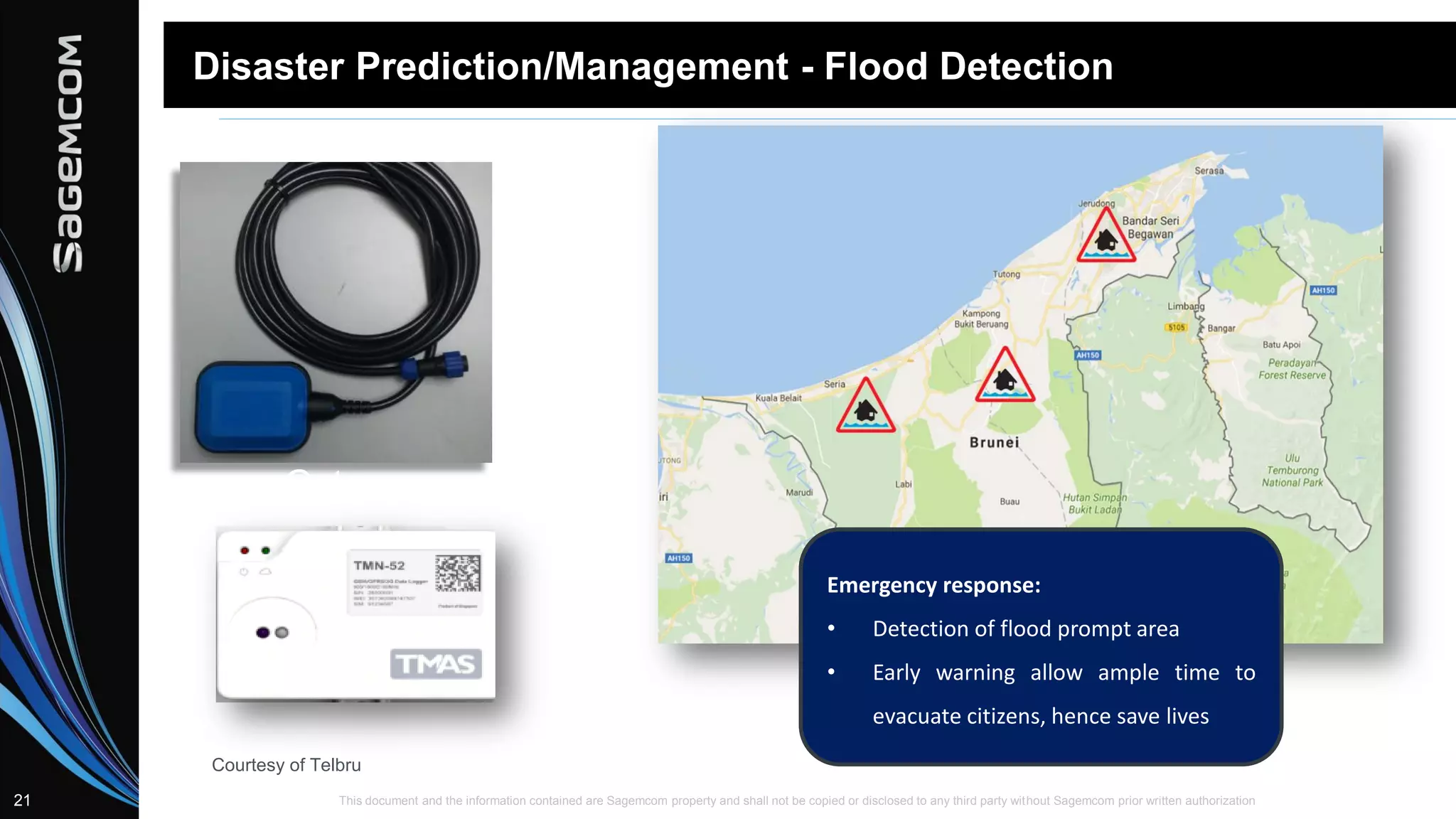This document and the information contained are Sagemcom property and shall not be copied or disclosed to any third party without Sagemcom prior written authorization21
Disaster Prediction/Management - Flood Detection
Gateway
Emergency response:
• Detection of flood prompt area
• Early warning allow ample time to
evacuate citizens, hence save lives
Courtesy of Telbru
 