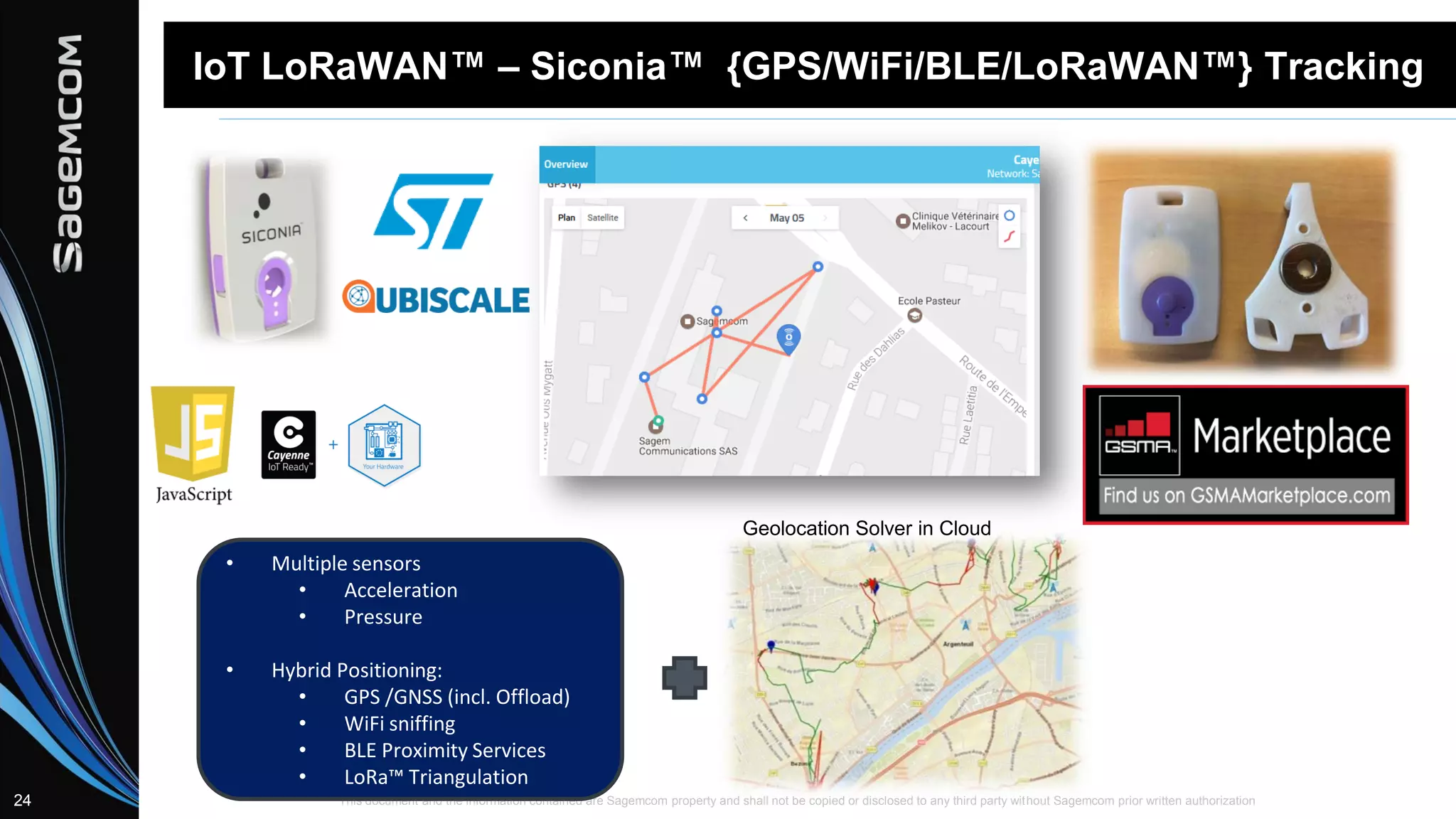 This document and the information contained are Sagemcom property and shall not be copied or disclosed to any third party without Sagemcom prior written authorization24
IoT LoRaWAN™ – Siconia™ {GPS/WiFi/BLE/LoRaWAN™} Tracking
• Multiple sensors
• Acceleration
• Pressure
• Hybrid Positioning:
• GPS /GNSS (incl. Offload)
• WiFi sniffing
• BLE Proximity Services
• LoRa™ Triangulation
Geolocation Solver in Cloud
 