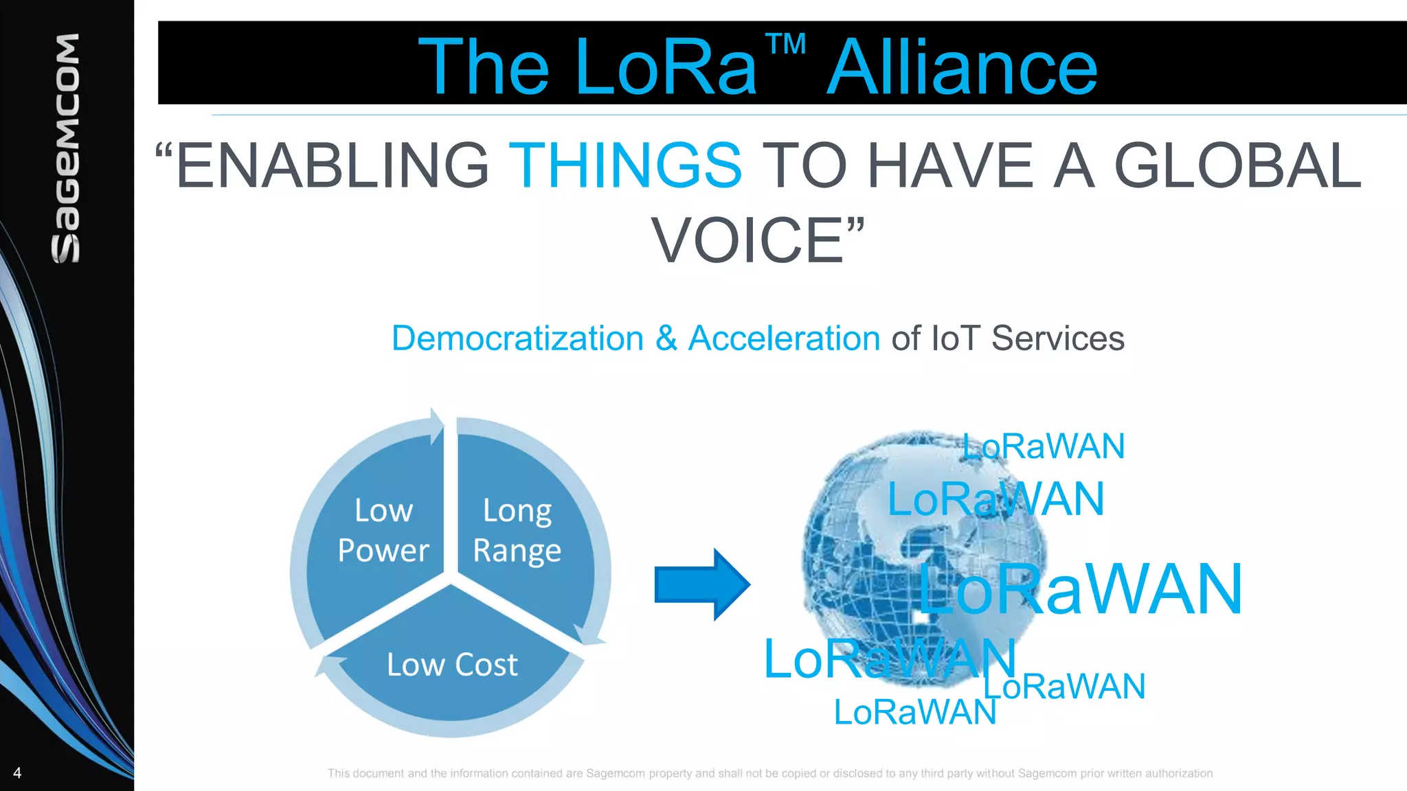 This document and the information contained are Sagemcom property and shall not be copied or disclosed to any third party without Sagemcom prior written authorization4
The LoRa™ Alliance
“ENABLING THINGS TO HAVE A GLOBAL
VOICE”
Democratization & Acceleration of IoT Services
LoRaWAN
LoRaWAN
LoRaWANLoRaWAN
LoRaWAN
LoRaWAN
 