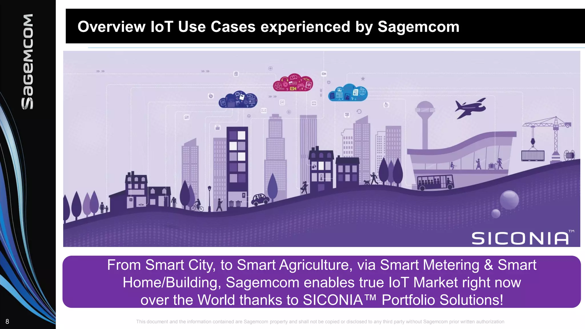 This document and the information contained are Sagemcom property and shall not be copied or disclosed to any third party without Sagemcom prior written authorization8
Overview IoT Use Cases experienced by Sagemcom
From Smart City, to Smart Agriculture, via Smart Metering & Smart
Home/Building, Sagemcom enables true IoT Market right now
over the World thanks to SICONIA™ Portfolio Solutions!
 