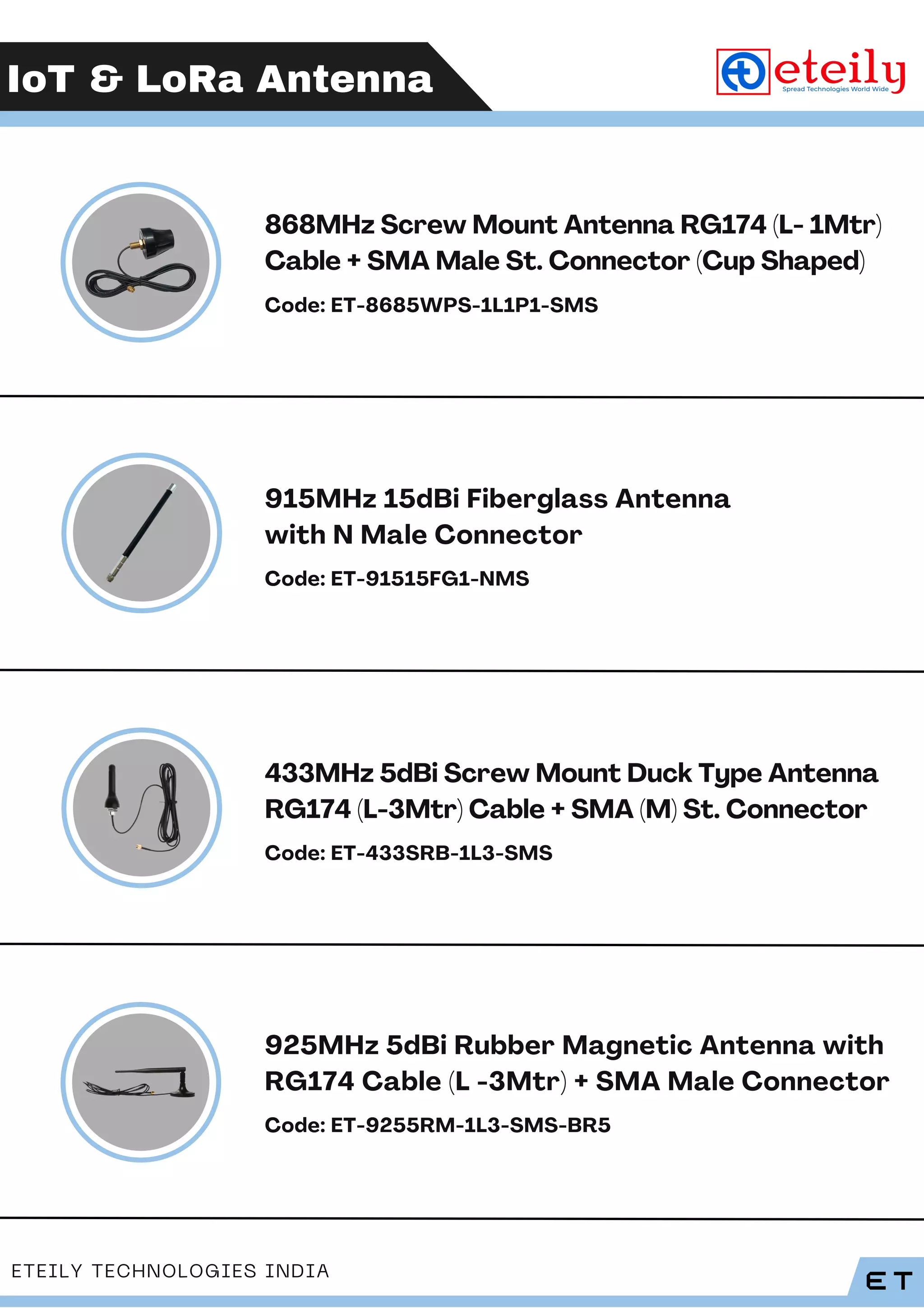 IoT & LoRa Antenna
ET
ETEILY TECHNOLOGIES INDIA
868MHz Screw Mount Antenna RG174 (L- 1Mtr)
Cable + SMA Male St. Connector (Cup Shaped)
Code: ET-8685WPS-1L1P1-SMS
915MHz 15dBi Fiberglass Antenna
with N Male Connector
Code: ET-91515FG1-NMS
433MHz 5dBi Screw Mount Duck Type Antenna
RG174 (L-3Mtr) Cable + SMA (M) St. Connector
Code: ET-433SRB-1L3-SMS
925MHz 5dBi Rubber Magnetic Antenna with
RG174 Cable (L -3Mtr) + SMA Male Connector
Code: ET-9255RM-1L3-SMS-BR5
 