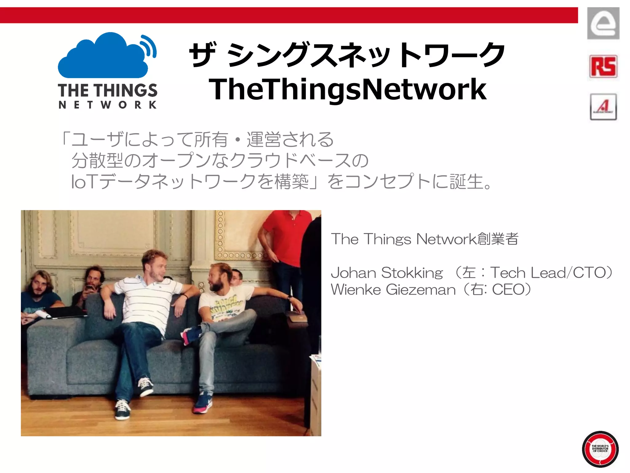 ザ シングスネットワーク
TheThingsNetwork
「ユーザによって所有・運営される
分散型のオープンなクラウドベースの
IoTデータネットワークを構築」をコンセプトに誕生。
The Things Network創業者
Johan Stokking （左：Tech Lead/CTO）
Wienke Giezeman（右: CEO）
 