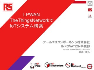 アールエスコンポーネンツ株式会社
INNOVATION事業部
DESIGN SPARK（Japan）マネージャー
宮原 裕人
LPWAN
TheThingsNetworkで
IoTシステム構築
Ver13.0
 