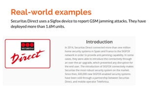 Real-world examples
Securitas Direct uses a Sigfox device to report GSM jamming attacks. They have
deployed more than 1.6M...