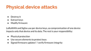 Physical device attacks
● Destroy it
● Extract keys
● Modify firmware
LoRaWAN and Sigfox use per device keys, so compromis...