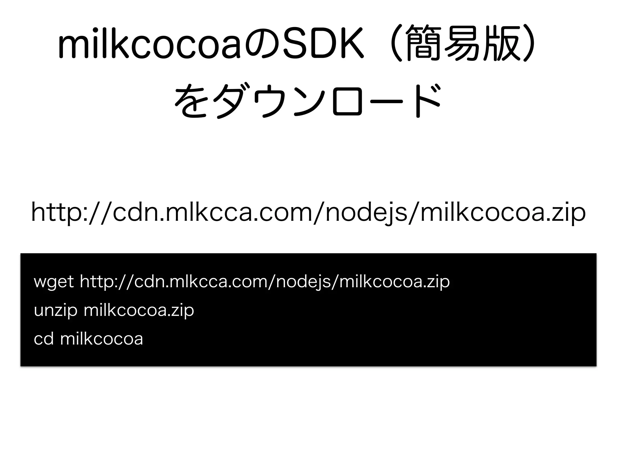milkcocoaのSDK（簡易版） 
をダウンロード 
http://cdn.mlkcca.com/nodejs/milkcocoa.zip 
wget http://cdn.mlkcca.com/nodejs/milkcocoa.zip 
unzip milkcocoa.zip 
cd milkcocoa 
 