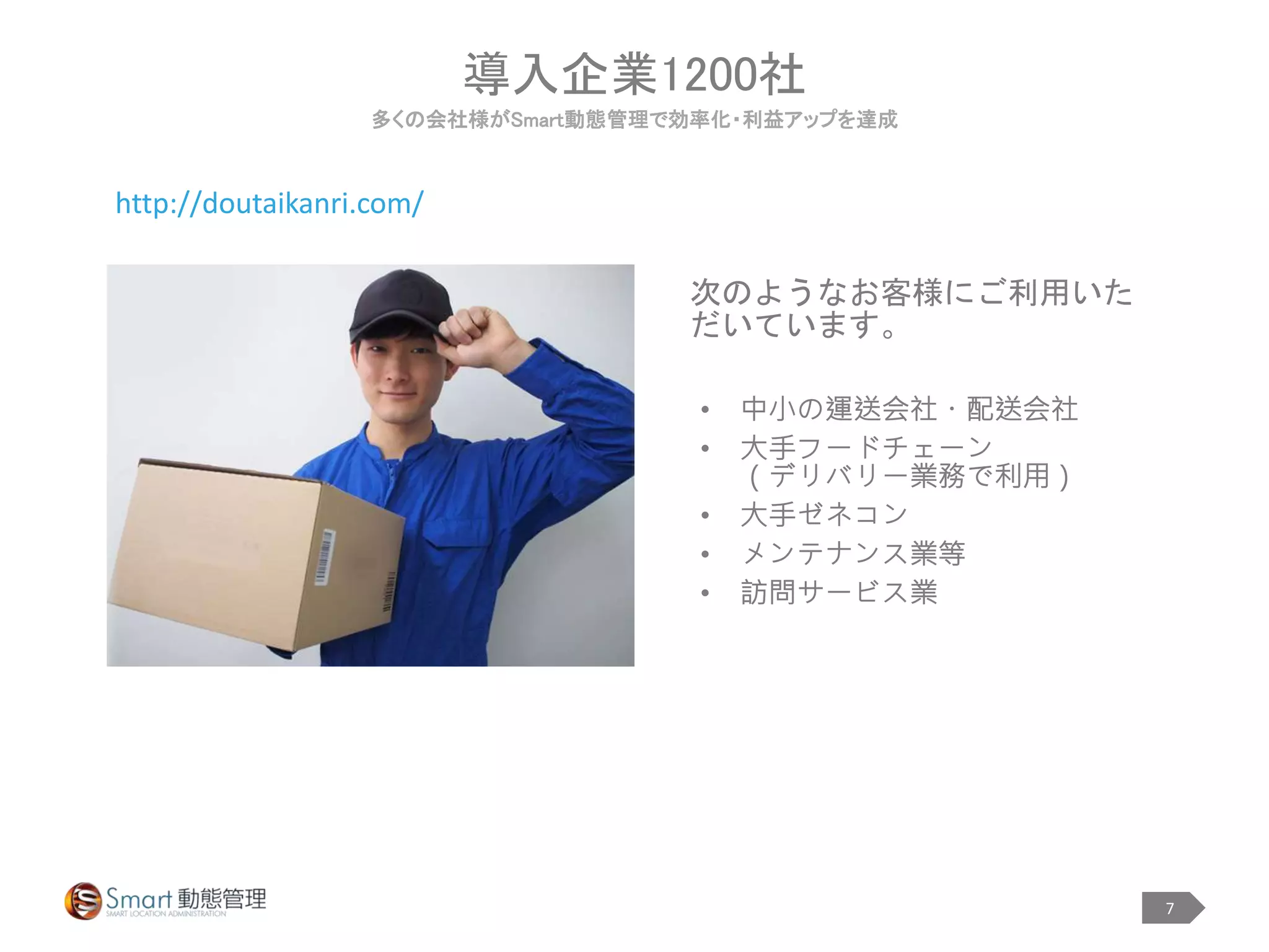 7
• 中小の運送会社・配送会社
• 大手フードチェーン
（デリバリー業務で利用）
• 大手ゼネコン
• メンテナンス業等
• 訪問サービス業
導入企業1200社
多くの会社様がSmart動態管理で効率化・利益アップを達成
次のようなお客様にご利用いた
だいています。
http://doutaikanri.com/
 