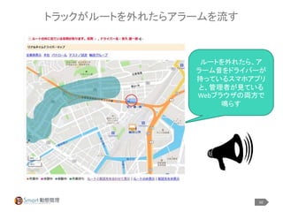 10
トラックがルートを外れたらアラームを流す
ルートを外れたら、ア
ラーム音をドライバーが
持っているスマホアプリ
と、管理者が見ている
Webブラウザの両方で
鳴らす
 