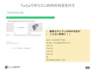 11
Turf.jsでポリゴンの内外判定を行う
http://turfjs.org/
// 複雑なポリゴンの内外判定が
// こんなに簡単に！！
var pt = turf.point([-77, 44]);
var poly = turf.polygon([[ [-81, 41],
[-81, 47],
[-72, 47],
[-72, 41],
[-81, 41]
]]);
turf.inside(pt, poly); //= true
 