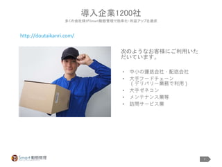 7
• 中小の運送会社・配送会社
• 大手フードチェーン
（デリバリー業務で利用）
• 大手ゼネコン
• メンテナンス業等
• 訪問サービス業
導入企業1200社
多くの会社様がSmart動態管理で効率化・利益アップを達成
次のようなお客様にご利用いた
だいています。
http://doutaikanri.com/
 