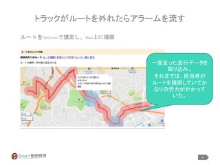 8
トラックがルートを外れたらアラームを流す
ルートをGEOJsonで規定し、Map上に描画
一度走った走行データを
取り込み。
それまでは、担当者が
ルートを描画していてか
なりの労力がかかって
いた。
 