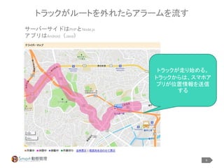 9
トラックがルートを外れたらアラームを流す
サーバーサイドはPHPとNode.js
アプリはAndroid（Java）
トラックが走り始める。
トラックからは、スマホア
プリが位置情報を送信
する
 