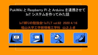 PukiWiki と Raspberry Pi と Arduino を連携させて
IoT システムを作ってみた話
IoT縛りの勉強会! IoTLT vol.62 2020 4/16
福山大学工学部情報工学科 山之上卓
 