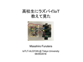 高校生にラズパイＩｏＴ
教えて見た
Masahiro Furutera
IoTLT-ALGYAN @ Tokyo University
06/09/2018
 