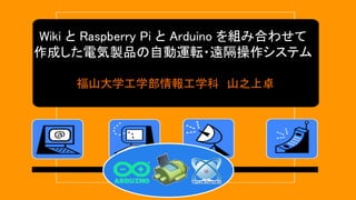 Wiki と Raspberry Pi と Arduino を組み合わせて
作成した電気製品の自動運転・遠隔操作システム
福山大学工学部情報工学科 山之上卓
 