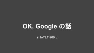 OK, Google の話
¥ IoTLT #09 /
 