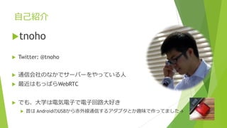 ⾃⼰紹介
utnoho
u Twitter: @tnoho
u 通信会社のなかでサーバーをやっている⼈
u 最近はもっぱらWebRTC
u でも、⼤学は電気電⼦で電⼦回路⼤好き
u 昔は AndroidのUSBから⾚外線通信するアダプタとか趣味で作ってました→
 