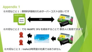 ※⼤切なこと３：tnohoは時⾬堂の社員ではありません
Appendix 1
WebBrowser
Smart
Phone
P2P
※⼤切なこと１：原則P2P接続のためサーバーコストは安いです
※⼤切なこと２：でも WebRTC SFU を経由することで 数百⼈に配信できます
 