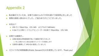 Appendix 2
u 転送量がスゴいため、会場では皆さんのパケ死を避けて配信停⽌をしました
u 実際の接続⼈数は31⼈でした。ご協⼒ありがとうございました。
u 本気は？
u VP8 だと 720p@15fps CPU 340% (4コアなので400%MAX)
u H.264 だと次期ハードウェアエンコーダー対応版で 720p@30fps CPU 140%
u 会場では画質が…
u 会場の配信は帯域制御が効いて画質が落ちてました
u 同じ会場から⼤⼈数は会場のネットワークが飽和します
u 互換性を重視して VP8 VGA 配信していました
u スライド内の背景画像はPublic Domainのものを使⽤しています。Thank you!
 
