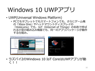Windows 10 UWPアプリ
• UWP(Universal Windows Platform)
• PCでもタブレットでもスマートフォンでも、さらにゲーム機
の「Xbox One」やヘッドマウントディスプレイの
「HoloLens」でも、IoT（Internet of Things）の名称で呼ば
れる小型の組み込み機器でも、同一のアプリパッケージが動作
する仕組み。
• ラズパイ2のWindows 10 IoT CoreはUWPアプリが動
く！！
16
 