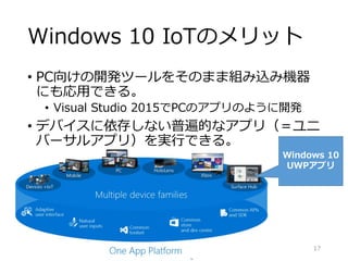 Windows 10 IoTのメリット
• PC向けの開発ツールをそのまま組み込み機器
にも応用できる。
• Visual Studio 2015でPCのアプリのように開発
• デバイスに依存しない普遍的なアプリ（＝ユニ
バーサルアプリ）を実行できる。
Windows 10
UWPアプリ
17
 