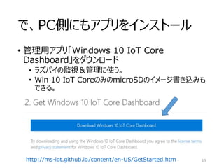 で、PC側にもアプリをインストール
• 管理用アプリ「Windows 10 IoT Core
Dashboard」をダウンロード
• ラズパイの監視＆管理に使う。
• Win 10 IoT CoreのみのmicroSDのイメージ書き込みも
できる。
19http://ms-iot.github.io/content/en-US/GetStarted.htm
 