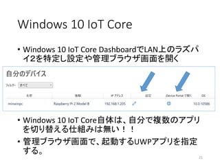 Windows 10 IoT Core
• Windows 10 IoT Core DashboardでLAN上のラズパ
イ２を特定し設定や管理ブラウザ画面を開く
21
• Windows 10 IoT Core自体は、自分で複数のアプリ
を切り替える仕組みは無い！！
• 管理ブラウザ画面で、起動するUWPアプリを指定
する。
 