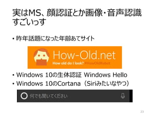 実はMS、顔認証とか画像・音声認識
すごいっす
• 昨年話題になった年齢あてサイト
23
• Windows 10の生体認証 Windows Hello
• Windows 10のCortana（Siriみたいなやつ）
 