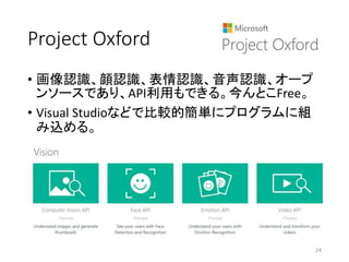 Project Oxford
• 画像認識、顔認識、表情認識、音声認識、オープ
ンソースであり、API利用もできる。今んとこFree。
• Visual Studioなどで比較的簡単にプログラムに組
み込める。
24
 