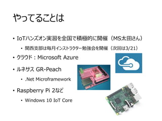 やってることは
• IoTハンズオン実習を全国で積極的に開催（MS太田さん）
• 関西支部は毎月インストラクター勉強会を開催（次回は3/21）
• クラウド：Microsoft Azure
• ルネサス GR-Peach
• .Net Microframework
• Raspberry Pi 2など
• Windows 10 IoT Core
 