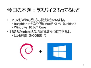 今日の本題：ラズパイ２もってるけど
• LinuxもWinもどちらも使えたらいいよね。
• Raspbian←ラズパイ用Linuxディストリ（Debian）
• Windows 10 IoT Core
• 16GBのmicroSDがあればひとつにできるよ。
• しかも純正（NOOBS）で！
5
＋
 