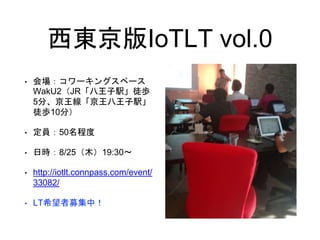 西東京版IoTLT vol.0
• 会場：コワーキングスペース
WakU2（JR「八王子駅」徒歩
5分、京王線「京王八王子駅」
徒歩10分）
• 定員：50名程度
• 日時：8/25（木）19:30〜
• http://iotlt.connpass.com/event/
33082/
• LT希望者募集中！
 