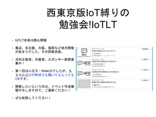西東京版IoT縛りの
勉強会!IoTLT
• IoTLT本会は都心開催
• 最近、名古屋、大阪、福岡など地方開催
が始まりだした。その西東京版。
• 共同主催者、共催者、スポンサー絶賛募
集中！
• 第一回は八王子・WakU2でしたが、も
ちろん立川や町田でも開いてもらっても
OKです。
• 開催したいという方は、イベント作成権
限付与しますので、ご連絡ください！
• ぜひ拡散してください！
 