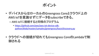 ポイント
• デバイスからはローカルのGreengrass Coreとクラウド上の
AWS IoTを意識せずにデータをsubscribeできる。
– AWS IoTに接続すると同様のプログラム
• https://github.com/aws/aws-iot-device-sdk-
python/blob/master/samples/greengrass/basicDiscovery.py
• クラウドへの接続が切れてもGreengrass CoreのLambdaで制
御される
Control IoTLT vol.2 10
 