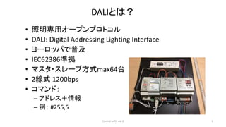 DALIとは？
• 照明専用オープンプロトコル
• DALI: Digital Addressing Lighting Interface
• ヨーロッパで普及
• IEC62386準拠
• マスタ・スレーブ方式max64台
• 2線式 1200bps
• コマンド：
– アドレス＋情報
– 例： #255,5
Control IoTLT vol.2 3
 