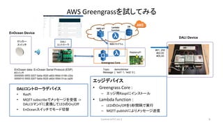 AWS Greengrassを試してみる
エッジデバイス
• Greengrass Core :
– エッジ用Raspiにインストール
• Lambda function :
– LEDのOn/Offを5秒間隔で実行
– MQTT publishによりメッセージ送信
8
DALI
コントローラ
Lambda
function
AWS IoT
Greengrass Core
制御プログラム
DB
DALIコントローラデバイス
• RasPi
• MQTT subscribeでメッセージを受信 ->
DALIコマンドに変換してLEDのOn/Off
• EnOceanスイッチでモード切替
RasberryPi
Topic: demo/blinker
Message: { ‘led1’:1, ‘led2’:0 }
Control IoTLT vol.2
EnOcean data: EｎOcean Serial Protocol (ESP)
#スイッチ
0000000 0055 0207 0a0a 0020 a82d 85bb 0158 c32a
0000010 0055 0207 0a0a 0020 a82d 00bb 01ca ca29
EnOcean Device
ロッカー
スイッチ
DALI Device
#01, 250
#03,00
#05,00
 
