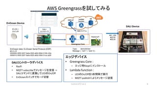 AWS Greengrassを試してみる
エッジデバイス
• Greengrass Core :
– エッジ用Raspiにインストール
• Lambda function :
– LEDのOn/Offを5秒間隔で実行
– MQTT publis...