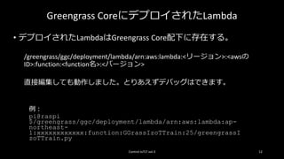 Greengrass CoreにデプロイされたLambda
• デプロイされたLambdaはGreengrass Core配下に存在する。
/greengrass/ggc/deployment/lambda/arn:aws:lambda:<リージョン>:<awsの
ID>:function:<function名>:<バージョン>
直接編集しても動作しました。とりあえずデバッグはできます。
Control IoTLT vol.3 12
例：
pi@raspi
$/greengrass/ggc/deployment/lambda/arn:aws:lambda:ap-
northeast-
1:xxxxxxxxxxxx:function:GGrassIzoTTrain:25/greengrassI
zoTTrain.py
 