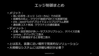エッジ制御まとめ
• メリット：
• 高い応答性 –エッジ（=ローカル）での応答
• 信頼性の向上 – クラウド接続が切れても制御可能
• OTA – AWSからのデプロイでエッジプログラム更新
• 通信費コスト削減 - クラウドとの通信量減
• デメリット：
• 定義・設定項目が多い – サブスクリプション、デバイス定義
• Lambda：デバッグに工数大
• デバイス数増加すると管理工数大
• とは言え、装置に近い場所で現実的なソリューション
• 大規模なシステムには詳細な検討が必要？
Control IoTLT vol.3 17
 