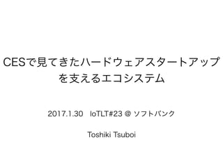 CESで見てきたハードウェアスタートアップ
を支えるエコシステム
2017.1.30 IoTLT#23 @ ソフトバンク
Toshiki Tsuboi
 