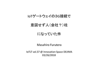 IoTゲートウェイの３G接続で
意図せず人（会社？）柱
になっていた件
Masahiro Furutera
IoTLT vol.37 @ Innovation Space DEJIMA
03/26/2018
 