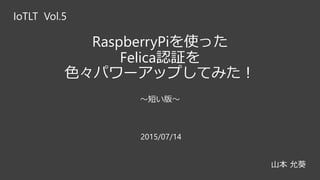 RaspberryPiを使った
Felica認証を
色々パワーアップしてみた！
～短い版～
IoTLT Vol.5
山本 允葵
2015/07/14
 