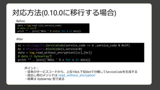 対応方法(0.10.0に移行する場合)
Before
After
data = tag.read ([i],service_code)
# data は str型
print "" . join(['%02x ' % ord(s) for s in data])
sc = nfc.tag.tt3.ServiceCode(service_code >> 6 ,service_code & 0x3f)
bc = nfc.tag.tt3.BlockCode(i,service=0)
data = tag.read_without_encryption([sc],[bc])
# data は bytearray型
print "" . join(['%02x ' % s for s in data])
ポイント：
・従来のサービスコードから、上位10bit,下位6bitで分離してServiceCodeを生成する
・読出し用のメソッドは read_without_encryption
・結果は bytearray 型で返る
 