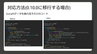 対応方法(0.10.0に移行する場合)
Before After
import nfc
service code = 0x090f
num_blocks = 20
def connected(tag):
if isinstance(tag, nfc.tag.tt3.Type3Tag):
try:
for i in range(num_blocks):
sc = nfc.tag.tt3.ServiceCode(service_code >> 6 ,service_code & 0x1f)
bc = nfc.tag.tt3.BlockCode(i,service=0)
data = tag.read_without_encryption([sc],[bc])
# data は bytearray型
print "" . join(['%02x ' % s for s in data])
except Exception as e:
print "error: %s" % e
else:
print "error: tag isn't Type3Tag"
# 接続開始
clf = nfc.ContactlessFrontend('usb')
clf.connect(rdwr={'on-connect': connected})
import nfc
service code = 0x090f
num_blocks = 20
def connected(tag):
if isinstance(tag, nfc.tag.tt3.Type3Tag):
try:
for i in range(num_blocks):
data = tag.read ([i],service_code)
# data は str型
print "" . join(['%02x ' % ord(s) for s in data])
except Exception as e:
print "error: %s" % e
else:
print "error: tag isn't Type3Tag"
# 接続開始
clf = nfc.ContactlessFrontend('usb')
clf.connect(rdwr={'on-connect': connected})
Suicaのデータを垂れ流すだけのコード
 
