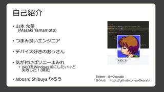 自己紹介
• 山本 允葵
(Masaki Yamamoto)
• つまみ食いエンジニア
• デバイス好きのおっさん
• 気が付けばソニーまみれ
• VAIOをWindows10にしたいけど
失敗した！(瀕死)
• Jsboard Shibuya やろう
Twitter @m2wasabi
GitHub https://github.com/m2wasabi
 