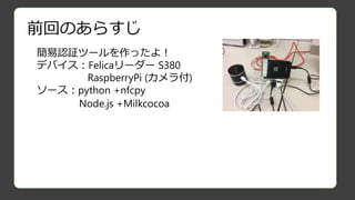 前回のあらすじ
簡易認証ツールを作ったよ！
デバイス：Felicaリーダー S380
RaspberryPi (カメラ付)
ソース：python +nfcpy
Node.js +Milkcocoa
 
